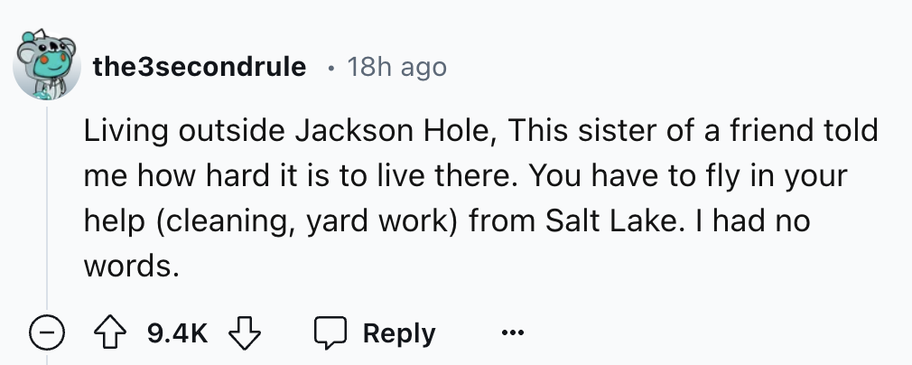number - the3secondrule 18h ago Living outside Jackson Hole, This sister of a friend told me how hard it is to live there. You have to fly in your help cleaning, yard work from Salt Lake. I had no words.